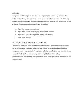 Kesimpulan:
Manajemen adalah merupakan ilmu dan seni yang mengatur sumber daya manusia dan
sumber-sumber lainnya untuk mencapai suatu tujuan secara bersama-sama pula. Dari segi
esensinya bahwa manajemen adalah pembentukan karakter manusia baru pengelolaan secara
terstruktur. Maka dengan adanya manajemen diharapkan:
a. Agar bisa teratur, sopan dan baik.
b. Agar efektif, dalam arti hasil yang dicapai lebih maksimal
c. Agar efisien ( terkait adanya dana, tenaga, dan waktu }
.d. Agar tujuan tercapai.
C. ANTARA ORGANISASI DAN MANAJEMEN
Manajemen merupakan suatu pengelolaan,pengorganisasian,pengaturan terhadap sesuatu
hal/perusahaan.agar tercapainya tujuan dari perusahaan tersebut.sedangkan Organisasi
merupakan suatu pengorganisasian/pengaturan terhadap suatu kegiatan agar dapat terlaksana
dengan baik. Jadi, Manajemen dan organisasi sangat berkaitan.tanpa adanya
pengorganisasian atau pemenej suatu perusahaan.maka tujuan perusahaan tersebut akan sulit
untuk tercapai.
 