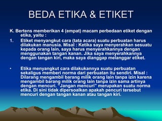 BEDA ETIKA & ETIKET
K. Bertens memberikan 4 (empat) macam perbedaan etiket dengan
etika, yaitu :
1. Etiket menyangkut cara (tata acara) suatu perbuatan harus
dilakukan manusia. Misal : Ketika saya menyerahkan sesuatu
kepada orang lain, saya harus menyerahkannya dengan
menggunakan tangan kanan. Jika saya menyerahkannya
dengan tangan kiri, maka saya dianggap melanggar etiket.
• Etika menyangkut cara dilakukannya suatu perbuatan
sekaligus memberi norma dari perbuatan itu sendiri. Misal :
Dilarang mengambil barang milik orang lain tanpa izin karena
mengambil barang milik orang lain tanpa izin sama artinya
dengan mencuri. “Jangan mencuri” merupakan suatu norma
etika. Di sini tidak dipersoalkan apakah pencuri tersebut
mencuri dengan tangan kanan atau tangan kiri.
 