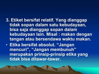3. Etiket bersifat relatif. Yang dianggap
tidak sopan dalam satu kebudayaan,
bisa saja dianggap sopan dalam
kebudayaan lain. Misal : makan dengan
tangan atau bersendawa waktu makan.
• Etika bersifat absolut. “Jangan
mencuri”, “Jangan membunuh”
merupakan prinsip-prinsip etika yang
tidak bisa ditawar-tawar.
 