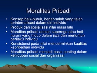 Moralitas Pribadi
• Konsep baik-buruk, benar-salah yang telah
terinternalisasi dalam diri individu
• Produk dari sosialisasi nilai masa lalu
• Moralitas pribadi adalah superego atau hati
nurani yang hidup dalam jiwa dan menuntun
perilaku individu
• Konsistensi pada nilai mencerminkan kualitas
kepribadian individu
• Moralitas pribadi menjadi basis penting dalam
kehidupan sosial dan organisasi
16
 