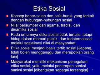 Etika Sosial
Konsep benar-salah dan baik-buruk yang terkait
dengan hubungan-hubungan sosial
Nilai bersumber dari agama, tradisi, dan
dinamika sosial
Pada umumnya etika sosial tidak tertulis, tetapi
hidup dalam memori publik, dan terinternalisasi
melalui sosialisasi nilai di masyarakat
Etika sosial menjadi basis tertib sosial [Jepang,
tidak boleh mengganggu dan merepotkan orang
lain]
Masyarakat memiliki mekanisme penegakan
etika sosial, yaitu melalui penerapan sanksi-
sanksi sosial [diberitakan sebagai tersangka] 19
 