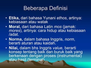 Beberapa Definisi
• Etika, dari bahasa Yunani ethos, artinya:
kebiasaan atau watak
• Moral, dari bahasa Latin mos (jamak:
mores), artinya: cara hidup atau kebiasaan
/adat.
• Norma, dalam bahasa Inggris, norm,
berarti aturan atau kaidah.
• Nilai, dalam bhs Inggris value, berarti
konsep tentang baik dan buruk baik yang
berkenaan dengan proses (instrumental)
atau hasil (terminal)
 