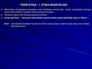 TEORI ETIKA : 1. ETIKA DEONTOLOGI
Deontologi menekankan kewajiban untuk bertindak secara baik , tanpa mengkaitkan dengan
tujuan atas tindakan ( jangan mencuri,jangan korupsi).
Tertanam dalam hati manusia secara universal.
Immanuel Kant : “ Kemauan baik adalah syarat mutlak untuk bertindak secara Moral. “
Kant : bertndaklah berdasar keyakinan bahwa orang lainpun dalam situasi yang anda hadapi
bertindak sama
 