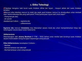 2. Etika Teleologi.
Teleologi mengukur baik buruk suatu tindakan dilihat dari tujuan , maupun akibat dari suatu tindakan
tersebut.
Menurut etika teleologi mencuri itu boleh jika sejak awal tindakan mencuri itu dimaksudkan untuk membeli
obat karena keluarga ada yang sakit parah.Timbul pertanyaan tujuan baik untuk siapa?
- Orang banyak atau
- diri sendiri
Jawabannya 2 aliran ; - egoisme etis
- utilitarianisme
Egoisme etis menurut Aristoteles bisa dibenarkan secara moral jika untuk mempertahankan hidup dan
kebahagiaan secara dasar bukan hedonisme
Utilitarianisme
Dikembangkan oleh Jeremy Bentham 9 1748 – 1832) bahwa untuk menilai baik buruknya suatu tindakan
secara moral adalah menguntungkan kepentingan orang banyak.
Etika Utilitarianisme menetapkan 3 kriteria :
- Manfaat
- Manfaat terbesar dari alternatif
- Manfaat terbesar untuk orang banyak
 
