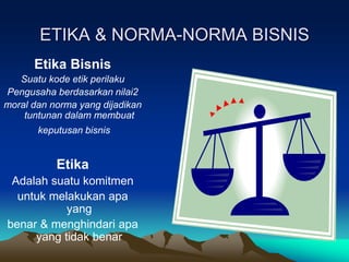 ETIKA & NORMA-NORMA BISNIS
Etika Bisnis
Suatu kode etik perilaku
Pengusaha berdasarkan nilai2
moral dan norma yang dijadikan
tuntunan dalam membuat
keputusan bisnis
Etika
Adalah suatu komitmen
untuk melakukan apa
yang
benar & menghindari apa
yang tidak benar
 