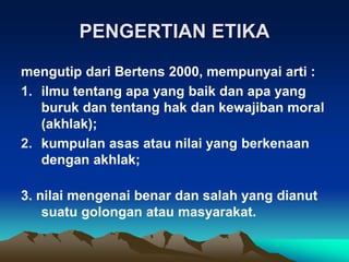 PENGERTIAN ETIKA
mengutip dari Bertens 2000, mempunyai arti :
1. ilmu tentang apa yang baik dan apa yang
buruk dan tentang hak dan kewajiban moral
(akhlak);
2. kumpulan asas atau nilai yang berkenaan
dengan akhlak;
3. nilai mengenai benar dan salah yang dianut
suatu golongan atau masyarakat.
 