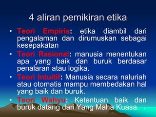 4 aliran pemikiran etika
• Teori Empiris: etika diambil dari
pengalaman dan dirumuskan sebagai
kesepakatan
• Teori Rasional: manusia menentukan
apa yang baik dan buruk berdasar
penalaran atau logika.
• Teori Intuitif: Manusia secara naluriah
atau otomatis mampu membedakan hal
yang baik dan buruk.
• Teori Wahyu: Ketentuan baik dan
buruk datang dari Yang Maha Kuasa. 7
 