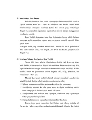 B Nama-nama Ilmu Tauhid
Ilmu ini dinamakan ilmu tauhid karena pokok bahasannya dititik beratkan
kepada keesaan Allah SWT. Ilmu ini dinamakn ilmu kalam karena dalam
pembahasannya mengenai eksistensi Tuhan dan hal-hal yang berhubungan
dengan-Nya digunakan argumentasi-argumentasi filosofis dengan menggunakan
Logika atau Mantik.
Ilmu Tauhid dinamakan juga ilmu Ushuluddin karena objek bahasan
utamanya adalah dasar-dasar agama yang merupakan masalah esensial dalam
ajaran Islam.
Meskipun nama yang diberikan berbeda-beda, namun inti pokok pembahasan
ilmu tauhid adalah sama, yaitu wujud Allah SWT dan hal-hal yang berkaitan
dengan-Nya.
C Manfaat, Tujuan, dan Sumber ilmu Tauhid
Tauhid tidak hanya sekedar diketahui dan dimiliki oleh Seseorang, tetapi
lebih dari itu, ia harus dihayati dengan baik dan benar, kesadaran seseorang akan
tugas dan kewajiban sebagai hamba Allah akan muncul dengan sendirinya. Hal ini
nampak dalam hal pelaksanaan ibadat, tingkah laku, sikap, perbuatan, dan
perkataannya sehari-hari.
Maksud dan tujuan tauhid bukanlah sekedar mengakui bertauhid saja
tetapi lebih jauh dari itu, sebab tauhid mengandung sifat-sifat :
1 Sebagai sumber dan motifator perbuatan kebajikan dan keutamaan.
2 Membimbing manusia ke jalan yang benar, sekaligus mendorong mereka
untuk mengerjakan ibadah dengan penuh keikhlasan.
3 Mengeluarkan jiwa manusia dari kegelapan, kekacauan dan kegoncangan
hidup yang dapat menyesatkan.
4 Mengantarkan manusia kepada kesempurnaan lahir dan batin.
Karena ilmu tauhid merupakan hasil kajian para Ulama’ terhadap al-
Qur’an dan Hadist, maka jelas, sumber ilmu tauhid adalah alQur’an dan Hadist.
 
