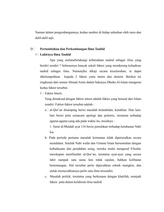 Namun dalam pengembangannya, kedua sumber di hidup suburkan oleh rasio dan
dalil-dalil aqli.
D Pertumbuhan dan Perkembangan Ilmu Tauhid
1 Lahirnya Ilmu Tauhid
Apa yang melatarbelakangi keberadaan tauhid sebagai ilmu yang
berdiri sendiri ? Sebenarnya banyak sekali faktor yang mendorong kehadiran
tauhid sebagai ilmu. Namunjika dikaji secara keseluruhan, ia dapat
dikelompokkan kepada 2 faktor yaitu intern dan ekstern. Berikut ini
ringkasan dari uraian Ahmad Amin dalam bukunya Dhuha Al-Islam mengenai
kedua faktor tersebut.
1 Faktor Intern
Yang dimaksud dengan faktor intern adalah faktor yang berasal dari Islam
sendiri. Faktor-faktor tersebut adalah :
a al-Qur’an disamping berisi masalah ketauhidan, kenabian. Dan lain-
lain berisi pula semacam apologi dan polemic, terutama terhadap
agama-agama yang ada pada waktu itu, misalnya :
1. Surat al-Maidah ayat 116 berisi penolakan terhadap ketuhanan Nabi
Isa.
b. Pada periode pertama masalah keimanan tidak dipersoalkan secara
mendalam. Setelah Nabi wafat dan Ummat Islam bersentuhan dengan
kebudayaan dan peradaban asing, mereka mulai mengenal Filsafat,
merekapun menfilsafati al-Qur’an, terutama ayat-ayat yang secara
lahir nampak satu sama lain tidak sejalan, bahkan kelihatan
bertentangan. Hal tersebut perlu dipecahkan sebaik mungkin, dan
untuk memecahkannya perlu sutu ilmu tersendiri.
c. Masalah politik, terutama yang berkenaan dengan khalifah, menjadi
faktor pula dalam kelahiran ilmu tauhid.
 