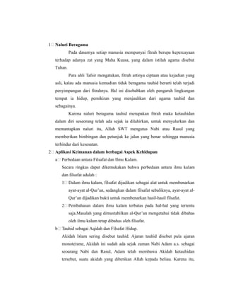 1% Naluri Beragama
Pada dasarnya setiap manusia mempunyai fitrah berupa kepercayaan
terhadap adanya zat yang Maha Kuasa, yang dalam istilah agama disebut
Tuhan.
Para ahli Tafsir mengatakan, fitrah artinya ciptaan atau kejadian yang
asli, kalau ada manusia kemudian tidak beragama tauhid berarti telah terjadi
penyimpangan dari fitrahnya. Hal ini disebabkan oleh pengaruh lingkungan
tempat ia hidup, pemikiran yang menjauhkan dari agama tauhid dan
sebagainya.
Karena naluri beragama tauhid merupakan fitrah maka ketauhidan
dalam diri seseorang telah ada sejak ia dilahirkan, untuk menyalurkan dan
memantapkan naluri itu, Allah SWT mengutus Nabi atau Rasul yang
memberikan bimbingan dan petunjuk ke jalan yang benar sehingga manusia
terhindar dari kesesatan.
2% Aplikasi Keimanan dalam berbagai Aspek Kehidupan
a% Perbedaan antara Filsafat dan Ilmu Kalam.
Secara ringkas dapat dikemukakan bahwa perbedaan antara ilmu kalam
dan filsafat adalah :
1% Dalam ilmu kalam, filsafat dijadikan sebagai alat untuk membenarkan
ayat-ayat al-Qur’an, sedangkan dalam filsafat sebaliknya, ayat-ayat al-
Qur’an dijadikan bukti untuk membenarkan hasil-hasil filsafat.
2% Pembahasan dalam ilmu kalam terbatas pada hal-hal yang tertentu
saja.Masalah yang dimustahilkan al-Qur’an mengetahui tidak dibahas
oleh ilmu kalam tetap dibahas oleh filsafat.
b% Tauhid sebagai Aqidah dan Filsafat Hidup.
Akidah Islam sering disebut tauhid. Ajaran tauhid disebut pula ajaran
monoteisme, Akidah ini sudah ada sejak zaman Nabi Adam a.s. sebagai
seoarang Nabi dan Rasul, Adam telah membawa Akidah ketauhidan
tersebut, suatu akidah yang diberikan Allah kepada beliau. Karena itu,
 