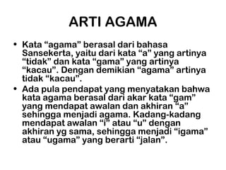 ARTI AGAMA
• Kata “agama” berasal dari bahasa
  Sansekerta, yaitu dari kata “a” yang artinya
  “tidak” dan kata “gama” yang artinya
  “kacau”. Dengan demikian “agama” artinya
  tidak “kacau”.
• Ada pula pendapat yang menyatakan bahwa
  kata agama berasal dari akar kata “gam”
  yang mendapat awalan dan akhiran “a”
  sehingga menjadi agama. Kadang-kadang
  mendapat awalan “i” atau “u” dengan
  akhiran yg sama, sehingga menjadi “igama”
  atau “ugama” yang berarti “jalan”.
 