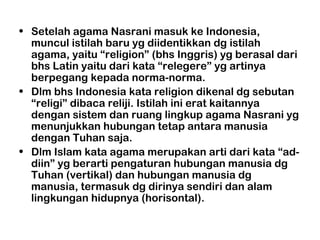 • Setelah agama Nasrani masuk ke Indonesia,
  muncul istilah baru yg diidentikkan dg istilah
  agama, yaitu “religion” (bhs Inggris) yg berasal dari
  bhs Latin yaitu dari kata “relegere” yg artinya
  berpegang kepada norma-norma.
• Dlm bhs Indonesia kata religion dikenal dg sebutan
  “religi” dibaca reliji. Istilah ini erat kaitannya
  dengan sistem dan ruang lingkup agama Nasrani yg
  menunjukkan hubungan tetap antara manusia
  dengan Tuhan saja.
• Dlm Islam kata agama merupakan arti dari kata “ad-
  diin” yg berarti pengaturan hubungan manusia dg
  Tuhan (vertikal) dan hubungan manusia dg
  manusia, termasuk dg dirinya sendiri dan alam
  lingkungan hidupnya (horisontal).
 