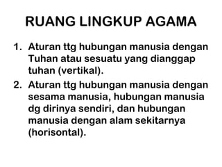 RUANG LINGKUP AGAMA
1. Aturan ttg hubungan manusia dengan
   Tuhan atau sesuatu yang dianggap
   tuhan (vertikal).
2. Aturan ttg hubungan manusia dengan
   sesama manusia, hubungan manusia
   dg dirinya sendiri, dan hubungan
   manusia dengan alam sekitarnya
   (horisontal).
 