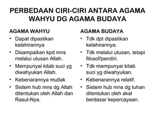 PERBEDAAN CIRI-CIRI ANTARA AGAMA
    WAHYU DG AGAMA BUDAYA
AGAMA WAHYU                   AGAMA BUDAYA
• Dapat dipastikan            • Tdk dpt dipastikan
  kelahirannya                  kelahirannya.
• Disampaikan kpd mns         • Tdk melalui utusan, tetapi
  melalui utusan Allah.         filosof/pendiri.
• Mempunyai kitab suci yg     • Tdk mempunyai kitab
  diwahyukan Allah.             suci yg diwahyukan.
• Kebenarannya mutlak         • Kebenarannya relatif.
• Sistem hub mns dg Allah     • Sistem hub mns dg tuhan
  ditentukan oleh Allah dan     ditentukan oleh akal
  Rasul-Nya.                    berdasar kepercayaan.
 