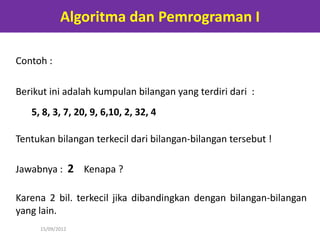 Algoritma dan Pemrograman I

Contoh :

Berikut ini adalah kumpulan bilangan yang terdiri dari :
   5, 8, 3, 7, 20, 9, 6,10, 2, 32, 4

Tentukan bilangan terkecil dari bilangan-bilangan tersebut !

Jawabnya : 2 Kenapa ?

Karena 2 bil. terkecil jika dibandingkan dengan bilangan-bilangan
yang lain.
     15/09/2012
 