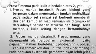 Proses menua pada kulit dibedakan atas 2, yaitu :
1. Proses menua instrinsik Proses biologi yang
berperan dalam menentukan jumlah multiplikasi
pada setiap sel sampai sel berhenti membelah
diri dan kemudian mati.Penuaan ini ditunjukkan
dari adanya perubahan struktur dan fungsi,serta
metabolik kulit seiring dengan bertambahnya
usia.
2. Proses menua ekstrinsik Proses menua yang
dipengaruhi oleh perubahan eksternal yaitu
pajanan matahari berlebihan ( photoaging ), polusi,
kebiasaanmerokok dan nutrisi tidak berimbang.
Pada penuaan ekstrinsik gambaran akan lebih jelas
 