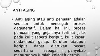 ANTI AGING
• Anti aging atau anti penuaan adalah
sediaan untuk mencegah proses
degeneratif. Dalam hal ini, proses
penuaan yang gejalanya terlihat jelas
pada kulit seperti keriput, kulit kasar,
noda-noda gelap. Kerutan ataupun
keriput dapat diartikan secara
sederhana sebagai penyebab
 