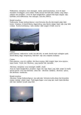 Nimbostratus merupakan awan menengah, namun pada kenyataannya awan ini dapat
merendah di ketinggian awan rendah. Nimbo berasal dari baha latin Nimbus yang artinya
endapan atau presipitasi. Awan ini dapat menghasilkan endapan baik hujan maupun salju.
ketebalan awan nimbostratus bisa mencapai 2 km atau 2000 m.
Bentuk/wujudnya
Nimbostratus berupa lembaran/lapisan awan berwarna abu-abu dan tampak gelap tidak
teratur. Umumnya di daerah lintang tinggi/sedang yang disertai dengan hujan salju yang tidak
continue. Karena ketebalannya maka matahari tidak tampak di balik awan ini.
Fisisnya
pada umumnya nimbostratus terdiri dari titik-titik air untuk daerah tropis sedangkan pada
daerah lintang tinggi mengandung butir-butir salju atau campuran keduanya.
Catatan
Pada umumnya awan ini sendirian dan dasar awannya tidak tampak, hujan terus-menerus
tanpa Guntur. Terdiri dari Altostratus yang menebal lalu merendah.
Altostratus merupakan awan menengah (middle cloud).
Awan ini dapat menghasilkan presipitasi ringan dan virga (hujan yang tidak sampai ke tanah).
species-species awan dari altostratus antara lain : altostratus undulatus, altostratus opacus,
dan altostratus translucidus.
Bentuk/wujudnya
Altostratus berupa lembaran/lapisan atau jalur-jalur berwarna keabu-abuan dan berserabut,
mampu menutup seluruh langit. Pada bagian-bagian awan yang tipis masih dapat ditembus
oleh sinar matahari kecuali yang tebal.
 