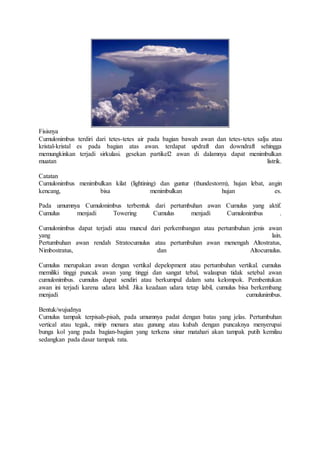Fisisnya
Cumulonimbus terdiri dari tetes-tetes air pada bagian bawah awan dan tetes-tetes salju atau
kristal-kristal es pada bagian atas awan. terdapat updraft dan downdraft sehingga
memungkinkan terjadi sirkulasi. gesekan partikel2 awan di dalamnya dapat menimbulkan
muatan listrik.
Catatan
Cumulonimbus menimbulkan kilat (lightining) dan guntur (thundestorm), hujan lebat, angin
kencang, bisa menimbulkan hujan es.
Pada umumnya Cumulonimbus terbentuk dari pertumbuhan awan Cumulus yang aktif.
Cumulus menjadi Towering Cumulus menjadi Cumulonimbus .
Cumulonimbus dapat terjadi atau muncul dari perkembangan atau pertumbuhan jenis awan
yang lain.
Pertumbuhan awan rendah Stratocumulus atau pertumbuhan awan menengah Altostratus,
Nimbostratus, dan Altocumulus.
Cumulus merupakan awan dengan vertikal depelopment atau pertumbuhan vertikal. cumulus
memiliki tinggi puncak awan yang tinggi dan sangat tebal, walaupun tidak setebal awan
cumulonimbus. cumulus dapat sendiri atau berkumpul dalam satu kelompok. Pembentukan
awan ini terjadi karena udara labil. Jika keadaan udara tetap labil, cumulus bisa berkembang
menjadi cumulunimbus.
Bentuk/wujudnya
Cumulus tampak terpisah-pisah, pada umumnya padat dengan batas yang jelas. Pertumbuhan
vertical atau tegak, mirip menara atau gunung atau kubah dengan puncaknya menyerupai
bunga kol yang pada bagian-bagian yang terkena sinar matahari akan tampak putih kemilau
sedangkan pada dasar tampak rata.
 