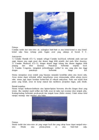 Fisisnya
Cumulus terdiri dari tetes-tetes air, sedangkan butir-butir es atau kristal-kristal es atau kristal-
kristal salju biasa tertutup pada bagian awal yang suhunya di bawah 0 C.
Jenis/spesies
1) Cumulus Humulis (CL=1), tampak sebagai Cumulus kecil-kecil, terbentuk pada saat-saat
angin timuran atau angin pasat dan ukuran tinggi lebih pendek dari pada lebar dasarnya.
2) Cumulus Mediocris (CL=2), dengan ukuran tinggi sedang dan ukuran tingginya lebih
panjang dari lebar dasarnya. Puncaknya berbentuk tonjolan kecil.
3) Cumulus Congestus, mengalami perkembangan vertikal ke atas yang jelas dan tinggi
dengan puncaknya berbentuk bunga kol.
Stratus merupakan awan rendah yang biasanya menandai kestabilan udara atau inversi suhu.
Awan stratus dapat terbentuk akibat menyebarnya awan stratucumulus akibat adanya inversi
suhu. stratus juga dapat bertahan berhari-hari di wilayah anticyclone. Pada saat terjadi front
panas yang lemah, awan ini kerap muncul dan membawa presipitasi ringan, yaitu drizzle.
Bentuk/wujudnya
Stratus berupa lembaran-lembaran atau lapisan-lapisan berwarna abu-abu dengan dasar yang
teratur. Jika matahari masih terlihat dari balik awan ini maka tepi awannya akan tampak jelas.
Kadang-kadang berbentuk pecah-pecah dan tampak kasar (frakto stratus). Untuk stratus tebal
mampu menutup sinar matahari atau bulan.
Fisisnya
Stratus terdiri dari tetes-tetes air yang sangat kecil dan yang cukup besar dapat menjadi tetes-
tetes Drizzle atau prisma-prisma es atau butir-butir salju.
 