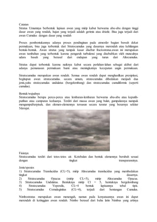 Catatan
Stratus Umumnya berbentuk lapisan awan yang mirip kabut berwarna abu-abu dengan tinggi
dasar awan yang rendah, hujan yang terjadi adalah gerimis atau drizzle. Bisa juga terjadi dari
awan Cumulus dengan dasar yang rendah
Proses pembentukannya adanya proses pendinginan pada atmosfer bagian bawah dekat
permukaan, bisa juga terbentuk dari Stratocumulus yang dasarnya merendah atau kehilangan
bentuk-bentuk. Awan stratus yang tampak kasar disebut fractostratus.awan ini merupakan
awan tambahan yang terbentuk karena pengaruh turbulensi yang disebabkan oleh munculnya
udara basah yang berasal dari endapan yang turun dari Altocumulus.
Stratus dapat terbentuk karena naiknya kabut secara perlahan-lahan sebagai akibat dari
adanya pemanasan permukaan bumi atau meningkatnya kecepatan angin permukaan.
Stratocumulus merupakan awan rendah. Semua awan rendah dapat menghasilkan presipitasi,
begitupun awan stratocumulus. secara umum, stratocumulus dibedakan menjadi dua
jenis,yaitu stratocumulus undulatus (bergelombang) dan stratocumulus cumuliformis (seperti
cumulus).
Bentuk/wujudnya
Stratocumulus berupa perca-perca atau lembaran-lembaran berwarna abu-abu atau keputih-
putihan atau campuran keduanya. Terdiri dari massa awan yang bulat, gumpalannya nampak
mengumpul/terpisah, dan elemen-elemennya tersusun secara teratur yang besarnya sekitar
5derajat.
Fisisnya
Stratocumulus terdiri dari tetes-tetes air. Ketebalan dan bentuk elemennya berubah sesuai
dengan tingkat transparansinya.
Jenis/spesies
1) Stratocumulus Translucidus (CL=5), mirip Altocumulus translucidus yang membedakan
tingkat dasarnya.
2) Stratocumulus Opacus (mirip CL=5), mirip Altocumulus Opacus.
3) Stratocumulus Undulatus. Bentuknya mirip Cl = 5, bentuknya bergelombang
4) Stratocumulus Veperalis, CL=4 bentuk lapisannya tebal tipis.
5) Stratocumulus Comuloginitus (CL=4), terjadi dari bentangan Cumulus.
Nimbostratus merupakan awan menengah, namun pada kenyataannya awan ini dapat
merendah di ketinggian awan rendah. Nimbo berasal dari baha latin Nimbus yang artinya
 