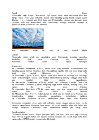 Bentuk / Wujud
Altocumulus mirip dengan Cirrocumulus, tapi bulatan massa awan altocumulus lebih luas
berupa massa awan yang berbentuk bulatan atau bergulung-gulung teratur dengan ukuran
1derajat < α < 5derajat atau lebih besar dari Cirrocumulus. Lapisan atau lembaran awan
berwarna putih atau keabu-abuan atau kedua-duanya sehingga terbentuk bayangan di
permukaan bumi jika terkena sinar matahari.
wan altocumulus terdiri dari tetes air yang kelewat dingin.
Catatan :
Altocumulus dapat terjadi dari menebalnya awan Cirrocumulus kemudian merendah.
Perubahan dari awan Altostratus atau Nimbostratus.
Turbulensi vertikal sampai ke lapisan menengah.
Jenis/spesies
1) Altocumulus Translucidus (CM=3), massa awan yang berbentuk bulatan-bulatan atau
bergulung-gulung, tepinya bercahaya dari celah-celahnya, apabila tidak ada awan tinggi maka
langit biru tampak. Bulatannya 3o < α < 5o
2) Altocumulus Opacus (CM=5), lapisan awan tebal dimana di dasarnya atau bawahnya
masih terdapat/tampak kerutan atau lekukan-lekukan/kantong-kantong sehingga sinar bulan
atau matahari tidak mampu menembusnya.
3) Altocumulus Cumuloginitus (CM=6), terjadi dari bentangan Cumulus (atau Cb).
4) Altocumulus Castellatus (CM=8), menjulang tinggi seperti tembok, benteng, castil, atau
menara dan mirip awan Cumulus.
5) Altocumulus Lenticularis (CM=4), massa awan yang tipis, terpisah-pisah, berbentuk
seperti lensa dan kelihatan terus berubah.
6) Altocumulus Pilus (CM=7), Keberadaanya di dekat atau di puncak awan Cumulus atau
Cumulonimbus terlihat seolah-olah mengahalangi pertumbuhan induknya
7) Altocumulus Percipitans (CM=9), menimbulkan hujan ringan, tidak kontinyu.
Cirrostratus merupakan awan yang sulit dideteksi, namun dengan adanya awan ini, itu
biasanya menandakan datangnya front panas. Ini berarti mungkin akan ada hujan atau
jatuhnya presipitasi. Cirrostratus dapat menimbulkan HALO jika cukup tebal.
Bentuk/wujudnya
Cirrostratus berupa serabut dengan jalur-jalur yang tipis atau cadar atau mirip kerudung,
halus berwana keputih-putihan dan mampu menutup sebagian atau seluruh langit serta dapat
menimbulkan HALO dengan besaran sudut 22 derajat.
 