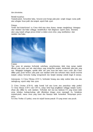 dan cirrostratus.
Bentuk/wujudnya
Terpisah-pisah, berserabut halus, berserat-serat berupa jalur-jalur sempit dengan warna putih
atau sebagian besar putih dan tampak seperti bulu ayam
Fisisnya
Terdiri dari kristal-kristal es. Cirrus tebal atau cirrus densus, mampu menghalangi datangnya
sinar matahari dan bulan sehingga menimbulkan halo (lingkaran seperti cincin, fenomena
alam yang terjadi sebagai proses kristal es dalam awan cirrus yang membiaskan sinar
matahari dan bulan.
Catatan
Tipe awan ini umumnya berbentuk sederhana, penyebarannya tidak tetap namun mudah
dikenal yaitu pada saat ada sinar/cahaya yang terang.Dan tampak membentuk jalur-jalur yang
rata. Mengingat ketinggian, apabila tidak ada jenis awan lain maka cuaca cerah. jika Cirrus
dilihat pada posisi horison yaitu pada saat matahari terbit dan terbenam maka daerah tersebut
tampak cahaya berwarna kuning terang/merah dan hampir menutup seluruh langit di atasnya.
Jenis/spesies 1) Cirrus Fibratus (CH=1), berbentuk benang atau mirip rambut halus rata atau
melengkung seperti mirip bulu ayam.
2) Cirrus Uncinus (CH=4), mirip bentuk kail atau koma atau puncaknya mirip jambul.
3) Cirrus Densus (CH=2 dan CH=3), cukup tebal bagi penglihatan sehingga tampak keabu-
abuan jika dilihat ke arah matahari. Terbentuk dari sisa-sisa landasan Cb yang terurai dank
arena tebalnya kadang-kadang sulit dibedakan dengan awan menengah As, bentuknya
terpisah-pisah, massa awan yang kusut dan biasanya tidak bertambah. Menyerupai perca-
perca.
4) Cirrus Nothus (Ci palsu), awan ini terjadi karena puncak Cb yang terurai atau pecah.
 