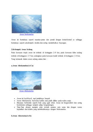 Awan Sirokumulus
Awan ini bentuknya seperti terputus-putus dan penuh dengan kristal-kristal es sehingga
bentuknya seperti sekelompok domba dan sering menimbulkan bayangan.
2.Kelompok Awan Sedang
Pada kawasan tropis awan ini terletak di ketinggian 2-8 km, pada kawasan iklim sedang
terletak di ketinggian 2-7 km, sedangkan pada kawasan kutub terletak di ketinggian 2-4 km.
Yang termasuk dalam awan sedang antara lain :
a.Awan Altokumulus(A-Cu)
Awan Altokumulus
 Awan ini kecil-kecil, tapi jumlahnya banyak
 Awan Altokumulus berwarna kelabu atau putih dilihat pada waktu senja.
 Biasanya berbentuk seperti bola yang agak tebal. Awan ini bergerombol dan sering
berdekatan sehingga tampak saling bergandengan.
 Tiap-Tiap elemen nampak jelas tersisih aantara satu sama lain dengan warna
keputihan dan kelabu yang membedakannya dengan Sirokumulus.
b.Awan Altostratus(A-St)
 