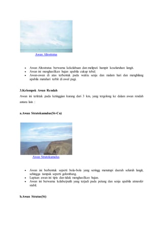 Awan Altostratus
 Awan Altostratus berwarna kekelabuan dan meliputi hampir keseluruhan langit.
 Awan ini menghasilkan hujan apabila cukup tebal.
 Awan-awan di atas terbentuk pada waktu senja dan malam hari dan menghilang
apabila matahari terbit di awal pagi.
3.Kelompok Awan Rendah
Awan ini terletak pada ketinggian kurang dari 3 km, yang tergolong ke dalam awan rendah
antara lain :
a.Awan Stratokumulus(St-Cu)
Awan Stratokumulus
 Awan ini berbentuk seperti bola-bola yang seringg menutupi daerah seluruh langit,
sehingga tampak seperti gelombang.
 Lapisan awan ini tipis dan tidak menghasilkan hujan.
 Awan ini berwarna kelabu/putih yang terjadi pada petang dan senja apabila atmosfer
stabil.
b.Awan Stratus(St)
 