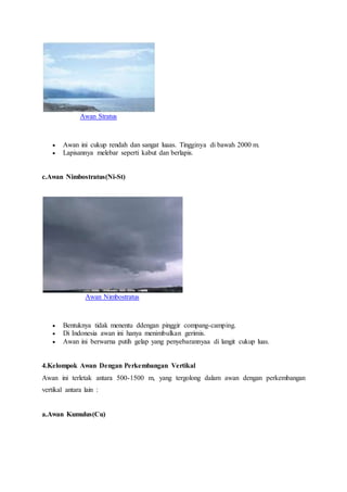 Awan Stratus
 Awan ini cukup rendah dan sangat luaas. Tingginya di bawah 2000 m.
 Lapisannya melebar seperti kabut dan berlapis.
c.Awan Nimbostratus(Ni-St)
Awan Nimbostratus
 Bentuknya tidak menentu ddengan pinggir compang-camping.
 Di Indonesia awan ini hanya menimbulkan gerimis.
 Awan ini berwarna putih gelap yang penyebarannyaa di langit cukup luas.
4.Kelompok Awan Dengan Perkembangan Vertikal
Awan ini terletak antara 500-1500 m, yang tergolong dalam awan dengan perkembangan
vertikal antara lain :
a.Awan Kumulus(Cu)
 