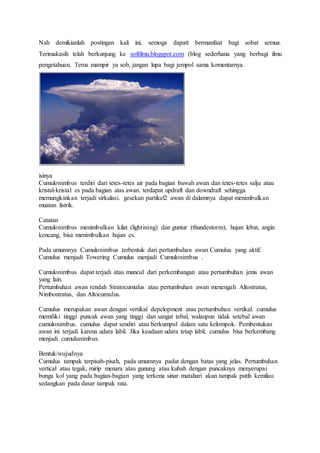 Nah demikianlah postingan kali ini, semoga dapatt bermanfaat bagi sobat semua.
Terimakasih telah berkunjung ke softilmu.blogspot.com (blog sederhana yang berbagi ilmu
pengetahuan. Terus mampir ya sob, jangan lupa bagi jempol sama komentarnya.
isinya
Cumulonimbus terdiri dari tetes-tetes air pada bagian bawah awan dan tetes-tetes salju atau
kristal-kristal es pada bagian atas awan. terdapat updraft dan downdraft sehingga
memungkinkan terjadi sirkulasi. gesekan partikel2 awan di dalamnya dapat menimbulkan
muatan listrik.
Catatan
Cumulonimbus menimbulkan kilat (lightining) dan guntur (thundestorm), hujan lebat, angin
kencang, bisa menimbulkan hujan es.
Pada umumnya Cumulonimbus terbentuk dari pertumbuhan awan Cumulus yang aktif.
Cumulus menjadi Towering Cumulus menjadi Cumulonimbus .
Cumulonimbus dapat terjadi atau muncul dari perkembangan atau pertumbuhan jenis awan
yang lain.
Pertumbuhan awan rendah Stratocumulus atau pertumbuhan awan menengah Altostratus,
Nimbostratus, dan Altocumulus.
Cumulus merupakan awan dengan vertikal depelopment atau pertumbuhan vertikal. cumulus
memiliki tinggi puncak awan yang tinggi dan sangat tebal, walaupun tidak setebal awan
cumulonimbus. cumulus dapat sendiri atau berkumpul dalam satu kelompok. Pembentukan
awan ini terjadi karena udara labil. Jika keadaan udara tetap labil, cumulus bisa berkembang
menjadi cumulunimbus.
Bentuk/wujudnya
Cumulus tampak terpisah-pisah, pada umumnya padat dengan batas yang jelas. Pertumbuhan
vertical atau tegak, mirip menara atau gunung atau kubah dengan puncaknya menyerupai
bunga kol yang pada bagian-bagian yang terkena sinar matahari akan tampak putih kemilau
sedangkan pada dasar tampak rata.
 