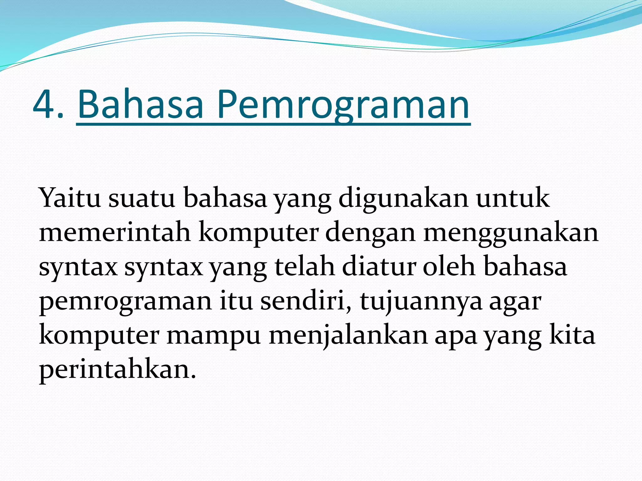 4. Bahasa Pemrograman
Yaitu suatu bahasa yang digunakan untuk
memerintah komputer dengan menggunakan
syntax syntax yang telah diatur oleh bahasa
pemrograman itu sendiri, tujuannya agar
komputer mampu menjalankan apa yang kita
perintahkan.
 