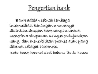 Pengertian bank 
Bank adalah sebuah lembaga 
intermediasi keuangan umumnya 
didirikan dengan kewenangan untuk 
menerima simpanan uang,meminjamkan 
uang, dan menerbitkan promes atau yang 
dikenal sebagai banknote. 
Kata bank berasal dari bahasa italia banca 
 