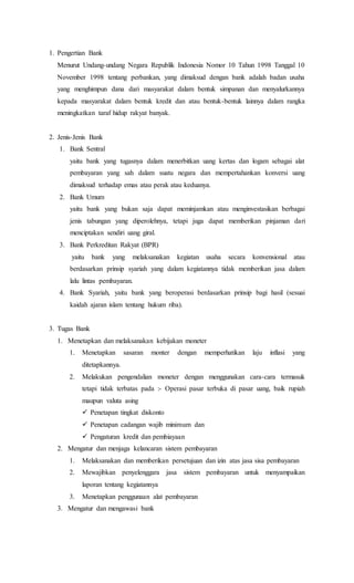 1. Pengertian Bank 
Menurut Undang-undang Negara Republik Indonesia Nomor 10 Tahun 1998 Tanggal 10 
November 1998 tentang perbankan, yang dimaksud dengan bank adalah badan usaha 
yang menghimpun dana dari masyarakat dalam bentuk simpanan dan menyalurkannya 
kepada masyarakat dalam bentuk kredit dan atau bentuk-bentuk lainnya dalam rangka 
meningkatkan taraf hidup rakyat banyak. 
2. Jenis-Jenis Bank 
1. Bank Sentral 
yaitu bank yang tugasnya dalam menerbitkan uang kertas dan logam sebagai alat 
pembayaran yang sah dalam suatu negara dan mempertahankan konversi uang 
dimaksud terhadap emas atau perak atau keduanya. 
2. Bank Umum 
yaitu bank yang bukan saja dapat meminjamkan atau menginvestasikan berbagai 
jenis tabungan yang diperolehnya, tetapi juga dapat memberikan pinjaman dari 
menciptakan sendiri uang giral. 
3. Bank Perkreditan Rakyat (BPR) 
yaitu bank yang melaksanakan kegiatan usaha secara konvensional atau 
berdasarkan prinsip syariah yang dalam kegiatannya tidak memberikan jasa dalam 
lalu lintas pembayaran. 
4. Bank Syariah, yaitu bank yang beroperasi berdasarkan prinsip bagi hasil (sesuai 
kaidah ajaran islam tentang hukum riba). 
3. Tugas Bank 
1. Menetapkan dan melaksanakan kebijakan moneter 
1. Menetapkan sasaran monter dengan memperhatikan laju inflasi yang 
ditetapkannya. 
2. Melakukan pengendalian moneter dengan menggunakan cara-cara termasuk 
tetapi tidak terbatas pada :- Operasi pasar terbuka di pasar uang, baik rupiah 
maupun valuta asing 
 Penetapan tingkat diskonto 
 Penetapan cadangan wajib minimum dan 
 Pengaturan kredit dan pembiayaan 
2. Mengatur dan menjaga kelancaran sistem pembayaran 
1. Melaksanakan dan memberikan persetujuan dan izin atas jasa sisa pembayaran 
2. Mewajibkan penyelenggara jasa sistem pembayaran untuk menyampaikan 
laporan tentang kegiatannya 
3. Menetapkan penggunaan alat pembayaran 
3. Mengatur dan mengawasi bank 
 