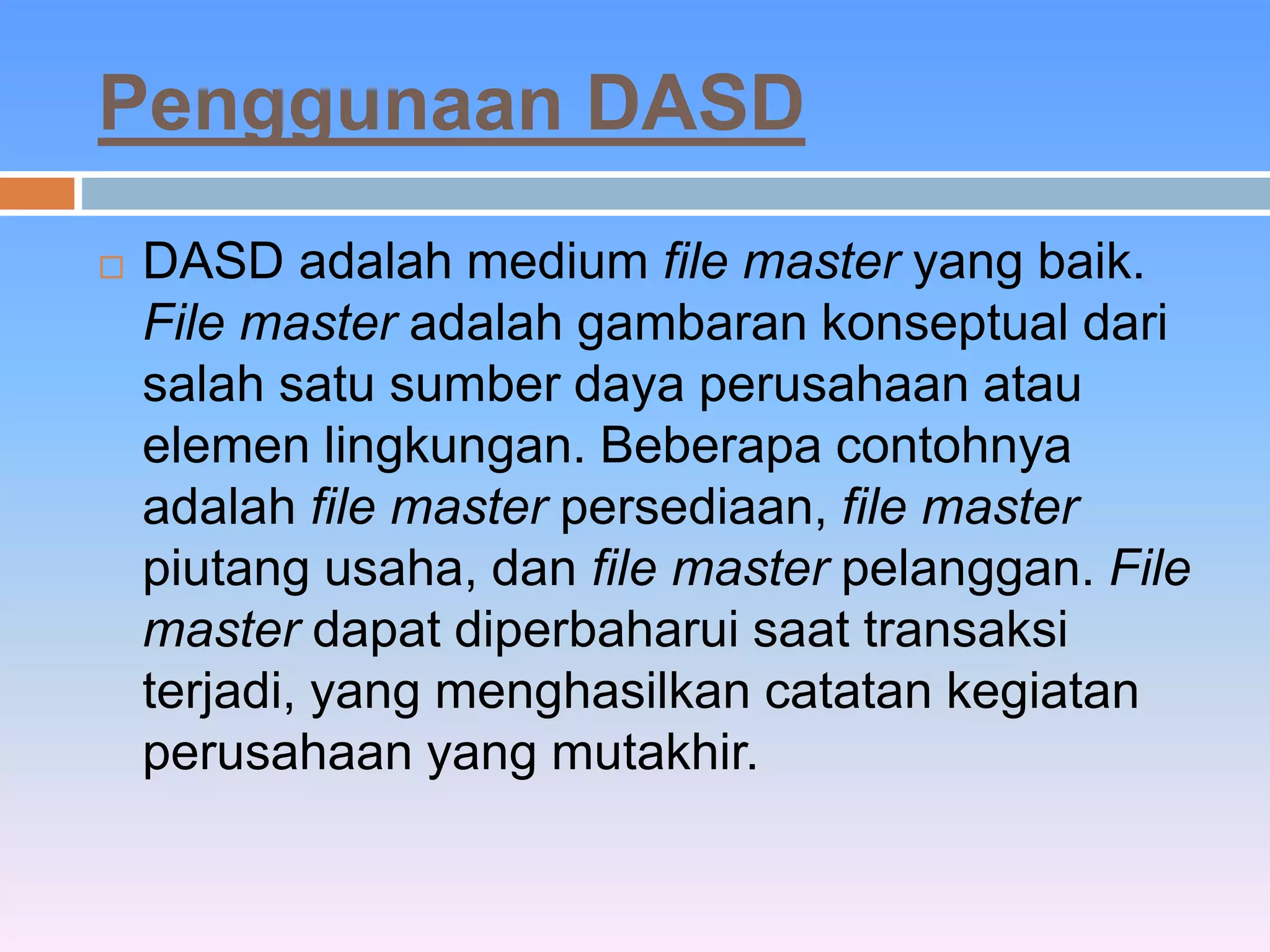 Penggunaan DASD 
 DASD adalah medium file master yang baik. 
File master adalah gambaran konseptual dari 
salah satu sumber daya perusahaan atau 
elemen lingkungan. Beberapa contohnya 
adalah file master persediaan, file master 
piutang usaha, dan file master pelanggan. File 
master dapat diperbaharui saat transaksi 
terjadi, yang menghasilkan catatan kegiatan 
perusahaan yang mutakhir. 
 
