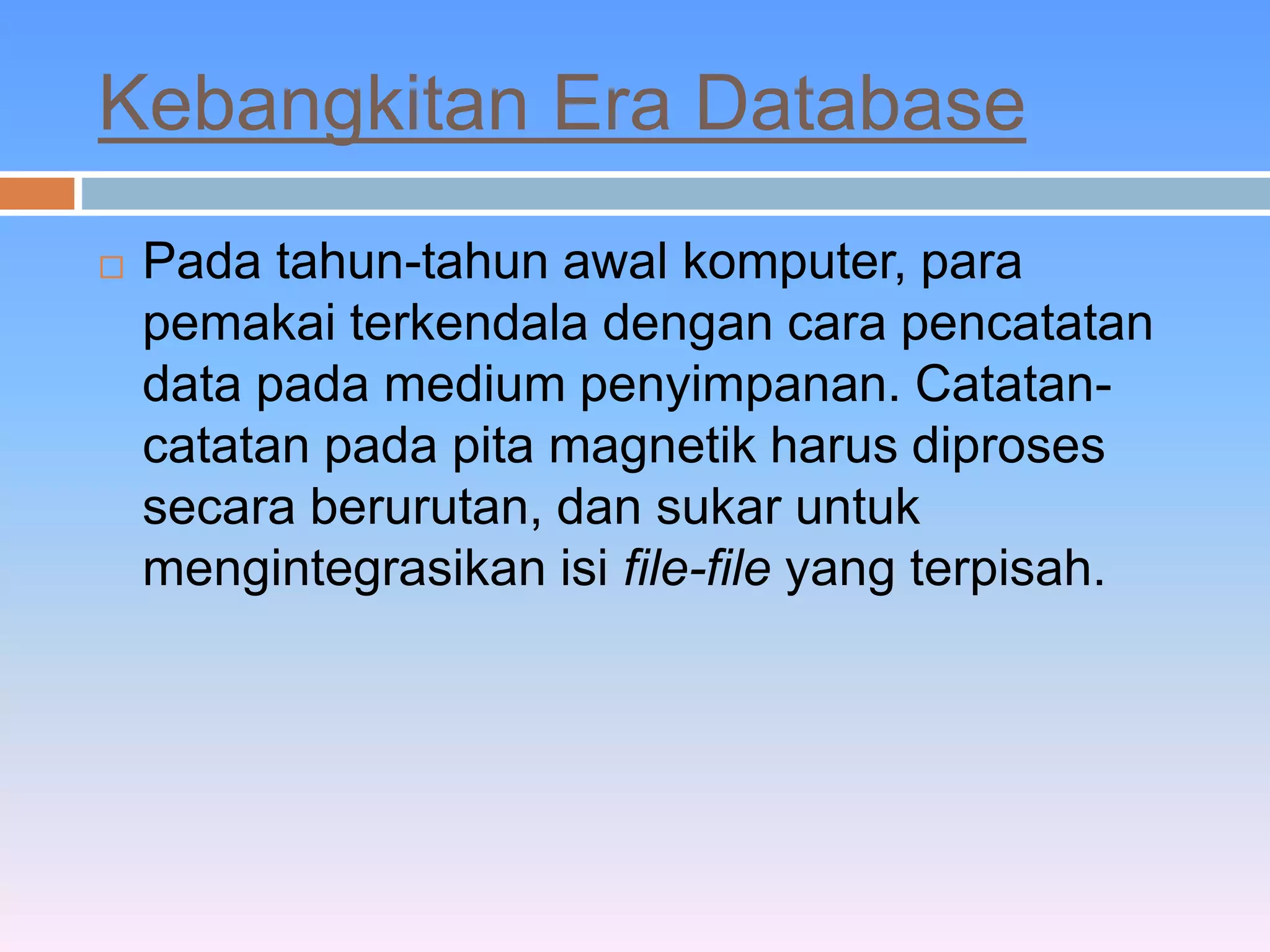Kebangkitan Era Database 
 Pada tahun-tahun awal komputer, para 
pemakai terkendala dengan cara pencatatan 
data pada medium penyimpanan. Catatan-catatan 
pada pita magnetik harus diproses 
secara berurutan, dan sukar untuk 
mengintegrasikan isi file-file yang terpisah. 
 