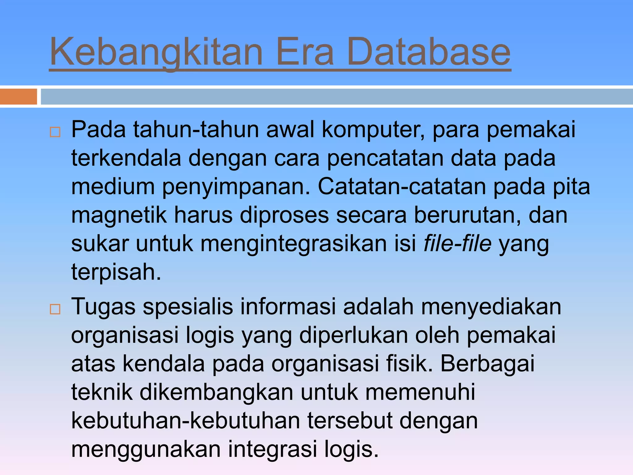 Kebangkitan Era Database 
 Pada tahun-tahun awal komputer, para pemakai 
terkendala dengan cara pencatatan data pada 
medium penyimpanan. Catatan-catatan pada pita 
magnetik harus diproses secara berurutan, dan 
sukar untuk mengintegrasikan isi file-file yang 
terpisah. 
 Tugas spesialis informasi adalah menyediakan 
organisasi logis yang diperlukan oleh pemakai 
atas kendala pada organisasi fisik. Berbagai 
teknik dikembangkan untuk memenuhi 
kebutuhan-kebutuhan tersebut dengan 
menggunakan integrasi logis. 
 