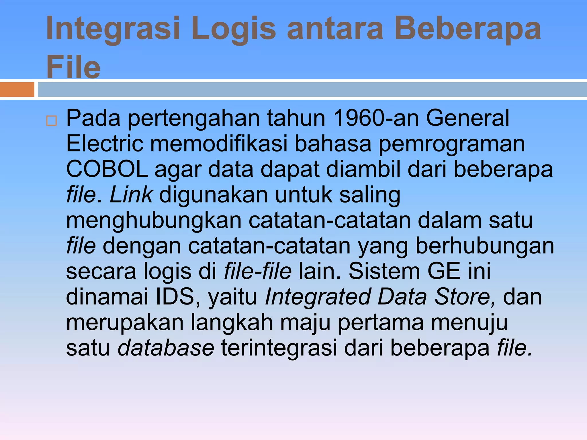 Integrasi Logis antara Beberapa 
File 
 Pada pertengahan tahun 1960-an General 
Electric memodifikasi bahasa pemrograman 
COBOL agar data dapat diambil dari beberapa 
file. Link digunakan untuk saling 
menghubungkan catatan-catatan dalam satu 
file dengan catatan-catatan yang berhubungan 
secara logis di file-file lain. Sistem GE ini 
dinamai IDS, yaitu Integrated Data Store, dan 
merupakan langkah maju pertama menuju 
satu database terintegrasi dari beberapa file. 
 