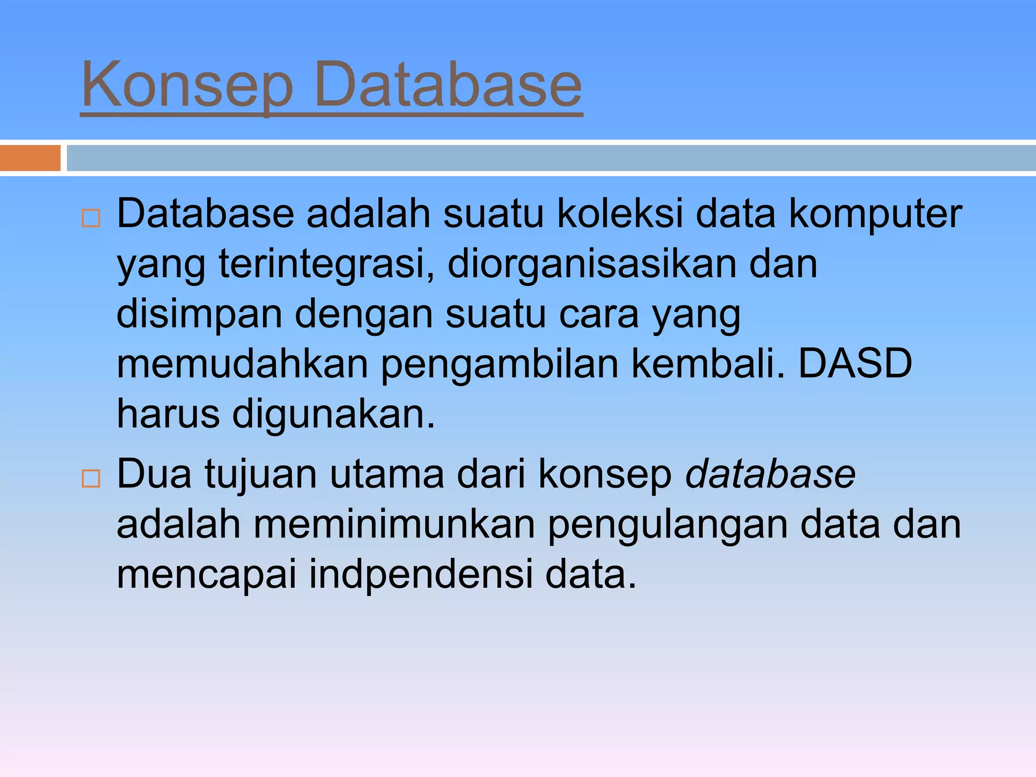 Konsep Database 
 Database adalah suatu koleksi data komputer 
yang terintegrasi, diorganisasikan dan 
disimpan dengan suatu cara yang 
memudahkan pengambilan kembali. DASD 
harus digunakan. 
 Dua tujuan utama dari konsep database 
adalah meminimunkan pengulangan data dan 
mencapai indpendensi data. 
 