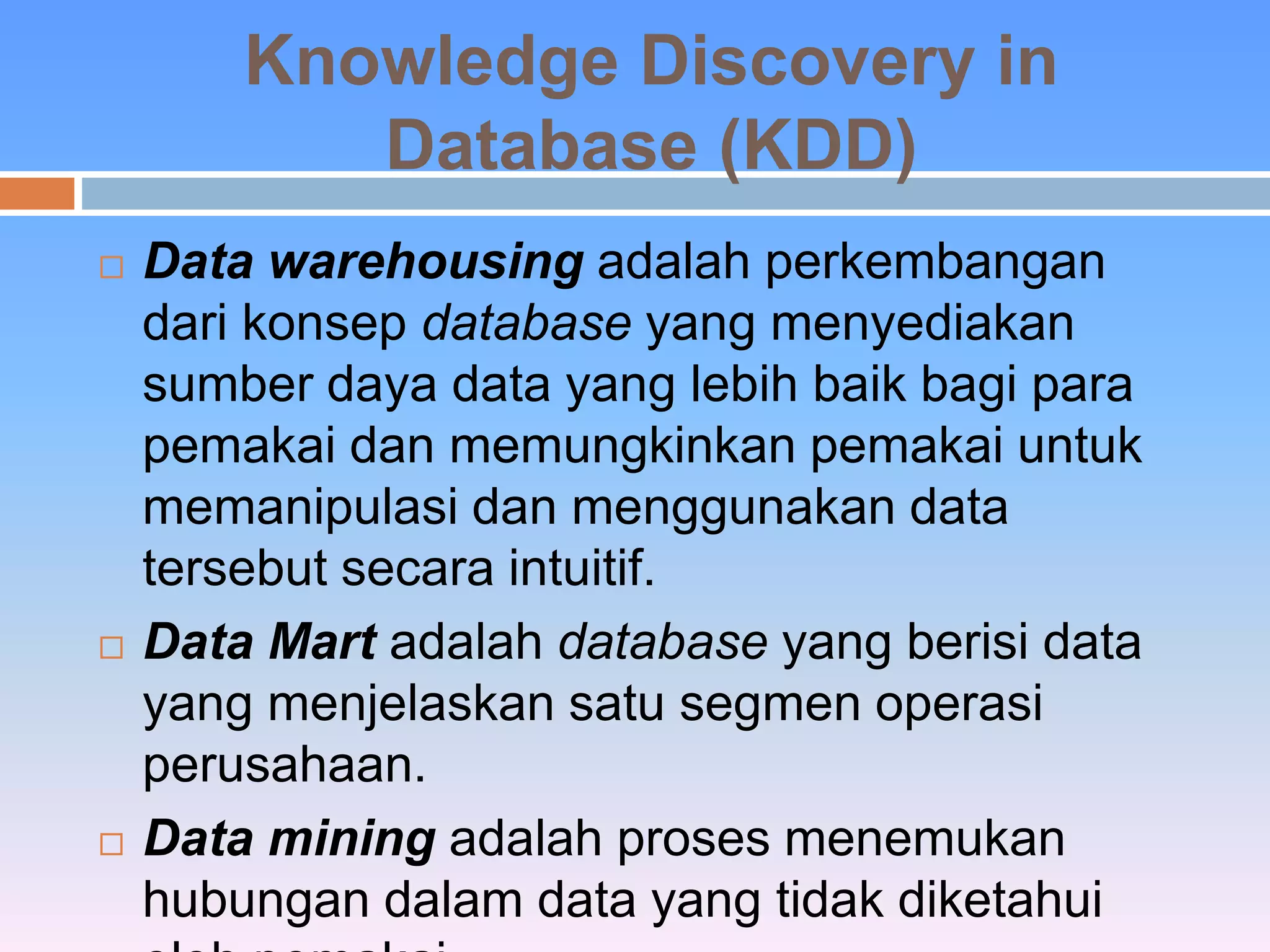 Knowledge Discovery in 
Database (KDD) 
 Data warehousing adalah perkembangan 
dari konsep database yang menyediakan 
sumber daya data yang lebih baik bagi para 
pemakai dan memungkinkan pemakai untuk 
memanipulasi dan menggunakan data 
tersebut secara intuitif. 
 Data Mart adalah database yang berisi data 
yang menjelaskan satu segmen operasi 
perusahaan. 
 Data mining adalah proses menemukan 
hubungan dalam data yang tidak diketahui 
oleh pemakai. 
 