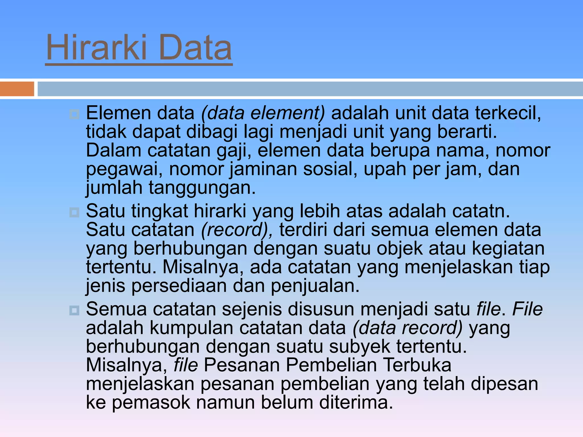 Hirarki Data 
 Elemen data (data element) adalah unit data terkecil, 
tidak dapat dibagi lagi menjadi unit yang berarti. 
Dalam catatan gaji, elemen data berupa nama, nomor 
pegawai, nomor jaminan sosial, upah per jam, dan 
jumlah tanggungan. 
 Satu tingkat hirarki yang lebih atas adalah catatn. 
Satu catatan (record), terdiri dari semua elemen data 
yang berhubungan dengan suatu objek atau kegiatan 
tertentu. Misalnya, ada catatan yang menjelaskan tiap 
jenis persediaan dan penjualan. 
 Semua catatan sejenis disusun menjadi satu file. File 
adalah kumpulan catatan data (data record) yang 
berhubungan dengan suatu subyek tertentu. 
Misalnya, file Pesanan Pembelian Terbuka 
menjelaskan pesanan pembelian yang telah dipesan 
ke pemasok namun belum diterima. 
 