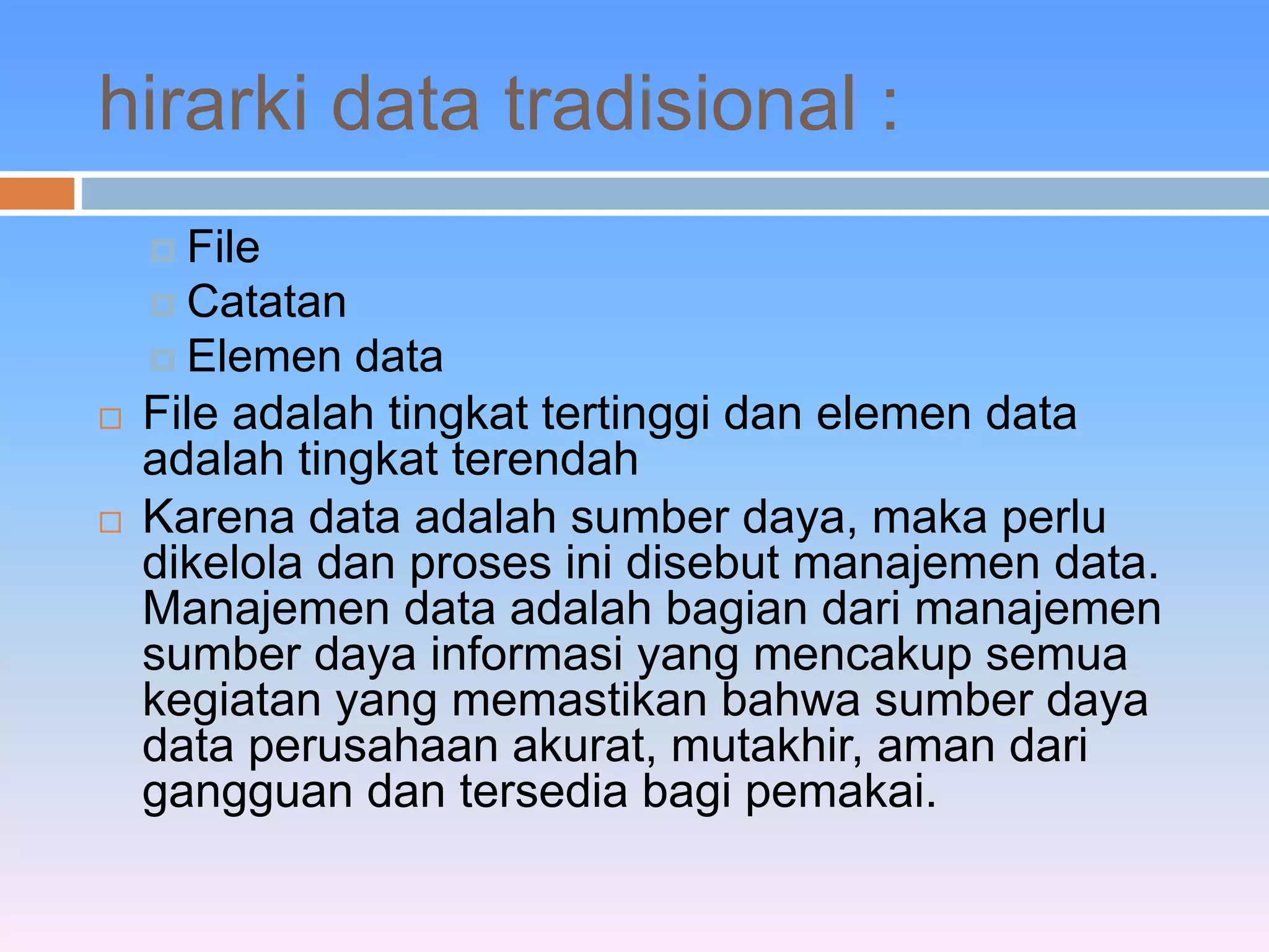 hirarki data tradisional : 
 File 
 Catatan 
 Elemen data 
 File adalah tingkat tertinggi dan elemen data 
adalah tingkat terendah 
 Karena data adalah sumber daya, maka perlu 
dikelola dan proses ini disebut manajemen data. 
Manajemen data adalah bagian dari manajemen 
sumber daya informasi yang mencakup semua 
kegiatan yang memastikan bahwa sumber daya 
data perusahaan akurat, mutakhir, aman dari 
gangguan dan tersedia bagi pemakai. 
 