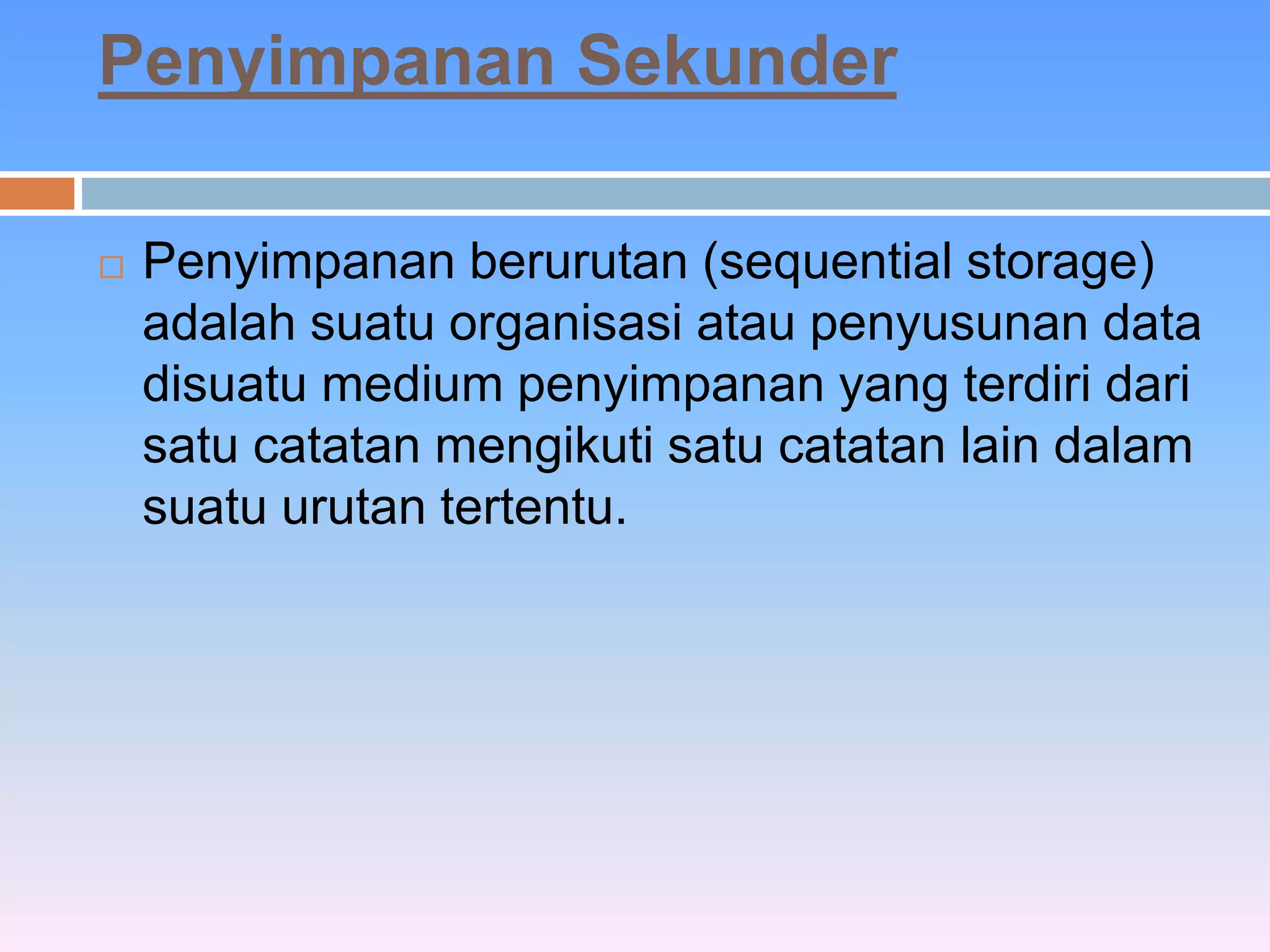 Penyimpanan Sekunder 
 Penyimpanan berurutan (sequential storage) 
adalah suatu organisasi atau penyusunan data 
disuatu medium penyimpanan yang terdiri dari 
satu catatan mengikuti satu catatan lain dalam 
suatu urutan tertentu. 
 