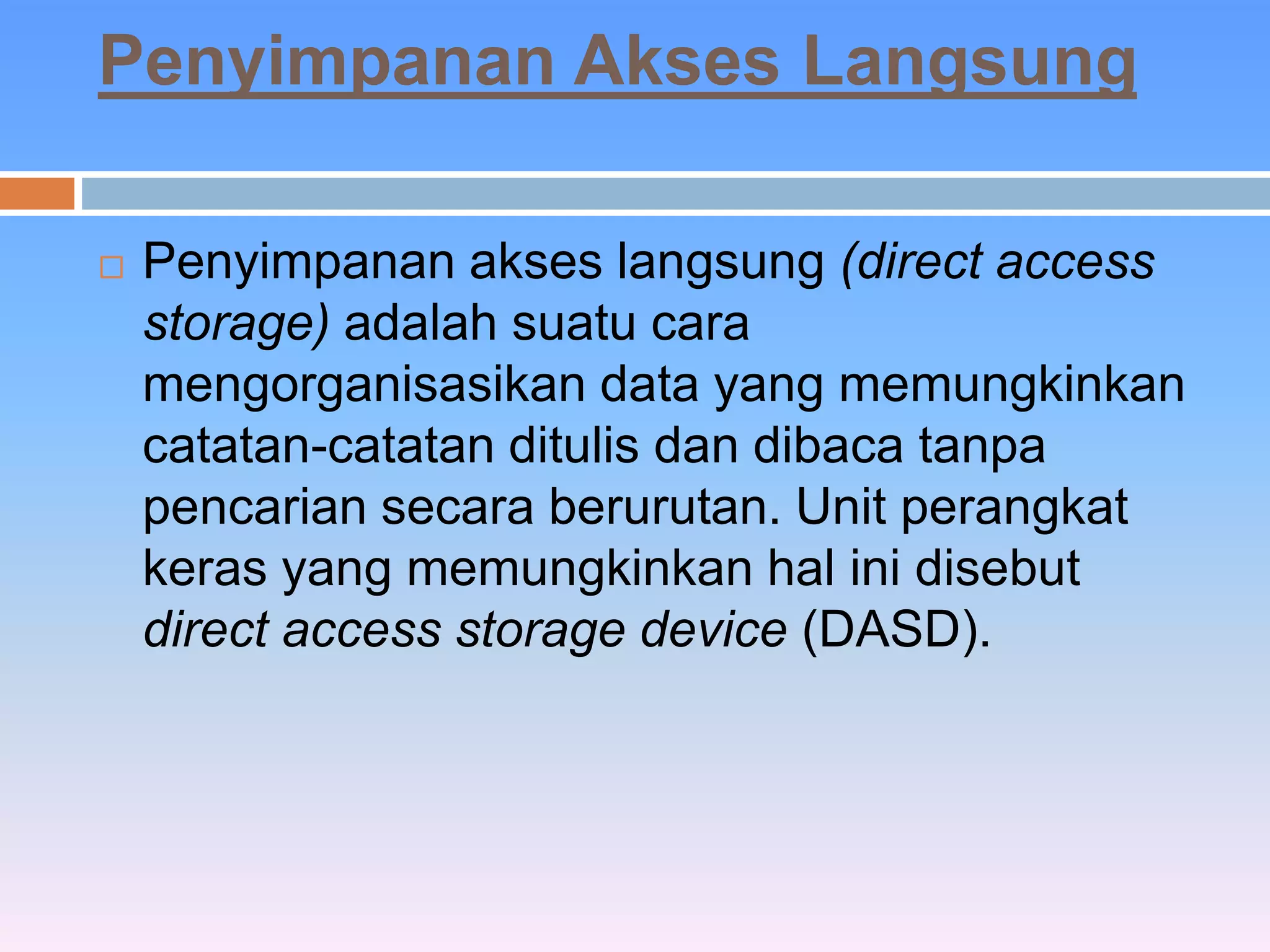 Penyimpanan Akses Langsung 
 Penyimpanan akses langsung (direct access 
storage) adalah suatu cara 
mengorganisasikan data yang memungkinkan 
catatan-catatan ditulis dan dibaca tanpa 
pencarian secara berurutan. Unit perangkat 
keras yang memungkinkan hal ini disebut 
direct access storage device (DASD). 
 