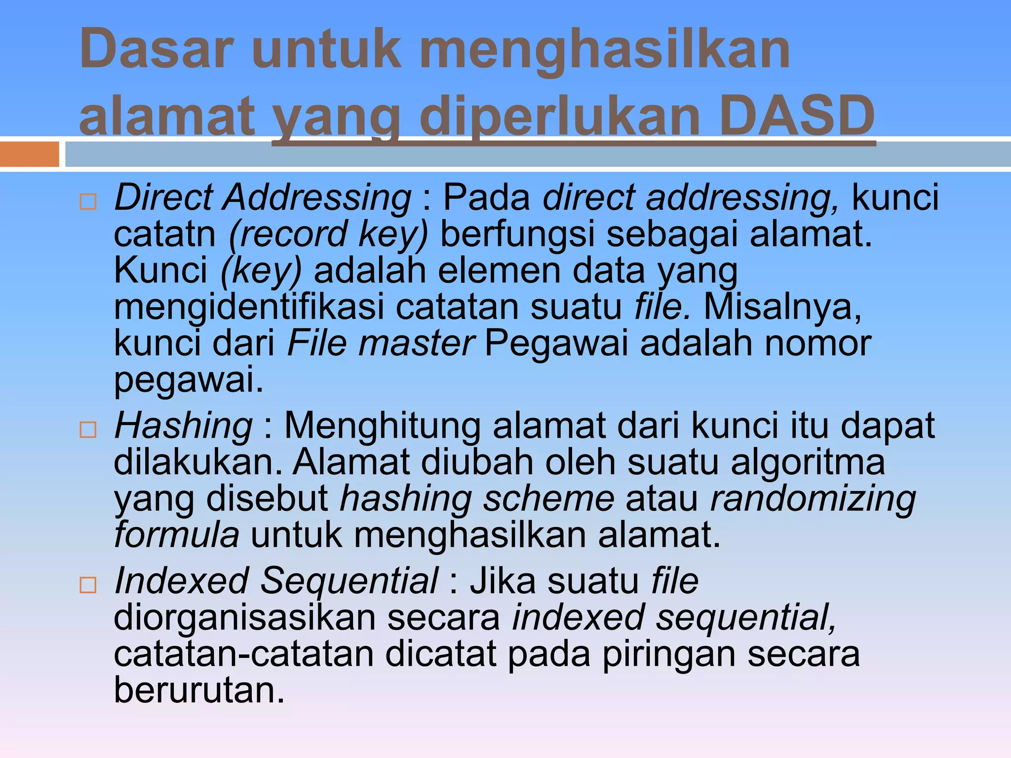 Dasar untuk menghasilkan 
alamat yang diperlukan DASD 
 Direct Addressing : Pada direct addressing, kunci 
catatn (record key) berfungsi sebagai alamat. 
Kunci (key) adalah elemen data yang 
mengidentifikasi catatan suatu file. Misalnya, 
kunci dari File master Pegawai adalah nomor 
pegawai. 
 Hashing : Menghitung alamat dari kunci itu dapat 
dilakukan. Alamat diubah oleh suatu algoritma 
yang disebut hashing scheme atau randomizing 
formula untuk menghasilkan alamat. 
 Indexed Sequential : Jika suatu file 
diorganisasikan secara indexed sequential, 
catatan-catatan dicatat pada piringan secara 
berurutan. 
 