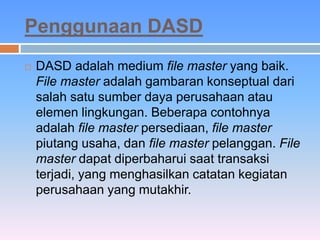 Penggunaan DASD 
 DASD adalah medium file master yang baik. 
File master adalah gambaran konseptual dari 
salah satu sumber daya perusahaan atau 
elemen lingkungan. Beberapa contohnya 
adalah file master persediaan, file master 
piutang usaha, dan file master pelanggan. File 
master dapat diperbaharui saat transaksi 
terjadi, yang menghasilkan catatan kegiatan 
perusahaan yang mutakhir. 
 