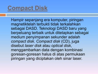 Compact Disk 
Hampir sepanjang era komputer, piringan 
magnetiktelah terbukti tidak terkalahkan 
sebagai DASD. Teknologi DASD baru yang 
berpeluang terbaik untuk ditetapkan sebagai 
medium penyimpanan sekunder adalah 
compact disk. Compact disk (CD), juga 
disebut laser disk atau optical disk, 
menggambarkan data dengan kombinasi 
goresan-goresan halus di atas permukaan 
piringan yang diciptakan oleh sinar laser. 
 