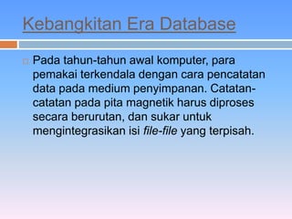 Kebangkitan Era Database 
 Pada tahun-tahun awal komputer, para 
pemakai terkendala dengan cara pencatatan 
data pada medium penyimpanan. Catatan-catatan 
pada pita magnetik harus diproses 
secara berurutan, dan sukar untuk 
mengintegrasikan isi file-file yang terpisah. 
 