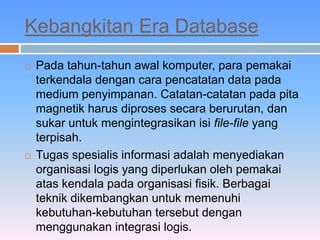 Kebangkitan Era Database 
 Pada tahun-tahun awal komputer, para pemakai 
terkendala dengan cara pencatatan data pada 
medium penyimpanan. Catatan-catatan pada pita 
magnetik harus diproses secara berurutan, dan 
sukar untuk mengintegrasikan isi file-file yang 
terpisah. 
 Tugas spesialis informasi adalah menyediakan 
organisasi logis yang diperlukan oleh pemakai 
atas kendala pada organisasi fisik. Berbagai 
teknik dikembangkan untuk memenuhi 
kebutuhan-kebutuhan tersebut dengan 
menggunakan integrasi logis. 
 