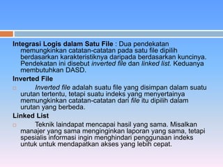 Integrasi Logis dalam Satu File : Dua pendekatan 
memungkinkan catatan-catatan pada satu file dipilih 
berdasarkan karakteristiknya daripada berdasarkan kuncinya. 
Pendekatan ini disebut inverted file dan linked list. Keduanya 
membutuhkan DASD. 
Inverted File 
 Inverted file adalah suatu file yang disimpan dalam suatu 
urutan tertentu, tetapi suatu indeks yang menyertainya 
memungkinkan catatan-catatan dari file itu dipilih dalam 
urutan yang berbeda. 
Linked List 
 Teknik laindapat mencapai hasil yang sama. Misalkan 
manajer yang sama menginginkan laporan yang sama, tetapi 
spesialis informasi ingin menghindari penggunaan indeks 
untuk untuk mendapatkan akses yang lebih cepat. 
 